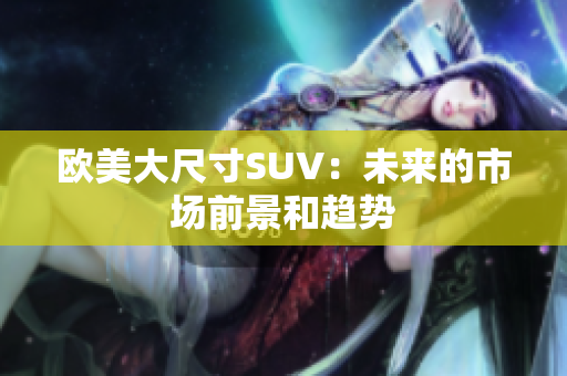 歐美大尺寸SUV：未來(lái)的市場(chǎng)前景和趨勢(shì)