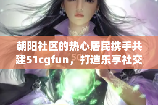 朝陽(yáng)社區(qū)的熱心居民攜手共建51cgfun，打造樂(lè)享社交平臺(tái)