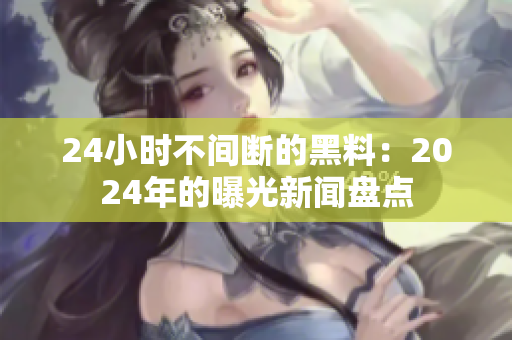 24小時(shí)不間斷的黑料：2024年的曝光新聞盤點(diǎn)