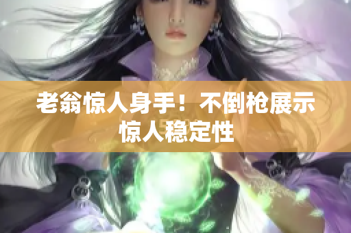 老翁驚人身手！不倒槍展示驚人穩(wěn)定性