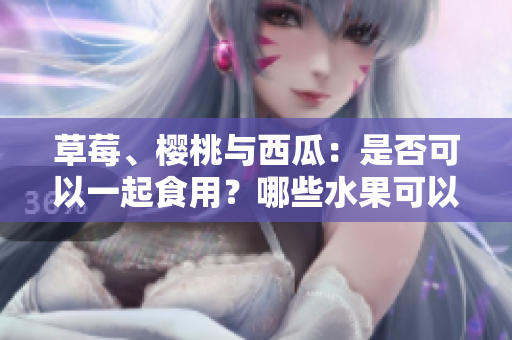 草莓、櫻桃與西瓜：是否可以一起食用？哪些水果可以搭配搭配？快來(lái)了解一下！