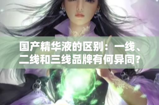 國(guó)產(chǎn)精華液的區(qū)別：一線、二線和三線品牌有何異同？