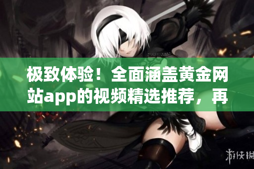極致體驗(yàn)！全面涵蓋黃金網(wǎng)站app的視頻精選推薦，再現(xiàn)觀影盛宴