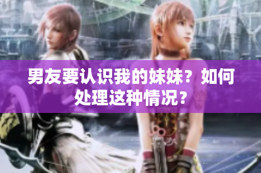 男友要認(rèn)識我的妹妹？如何處理這種情況？