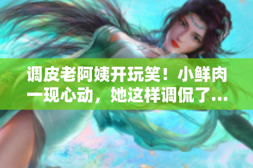 調(diào)皮老阿姨開玩笑！小鮮肉一現(xiàn)心動，她這樣調(diào)侃了……