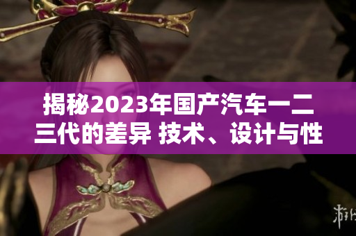揭秘2023年國產(chǎn)汽車一二三代的差異 技術(shù)、設(shè)計與性能對比