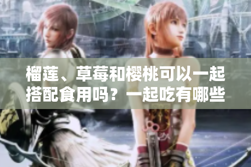 榴蓮、草莓和櫻桃可以一起搭配食用嗎？一起吃有哪些好處和注意事項(xiàng)？