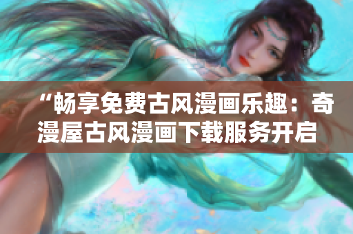 “暢享免費古風漫畫樂趣：奇漫屋古風漫畫下載服務開啟，精彩內(nèi)容一鍵獲??！”