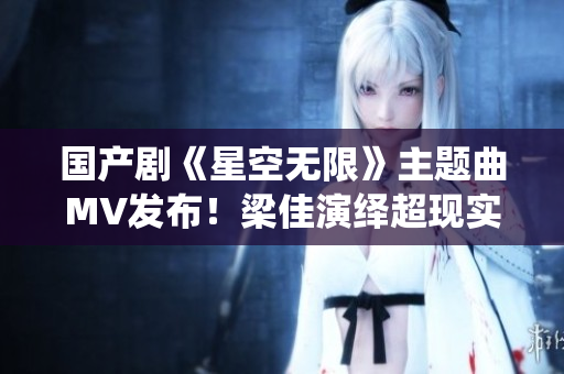 國產(chǎn)劇《星空無限》主題曲MV發(fā)布！梁佳演繹超現(xiàn)實(shí)視聽盛宴
