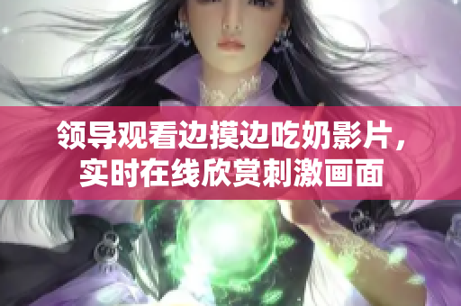 領(lǐng)導(dǎo)觀看邊摸邊吃奶影片，實(shí)時在線欣賞刺激畫面