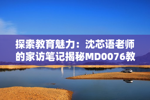 探索教育魅力：沈芯語老師的家訪筆記揭秘MD0076教學(xué)之道
