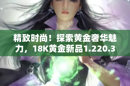 精致時(shí)尚！探索黃金奢華魅力，18K黃金新品1.220.38閃耀登場