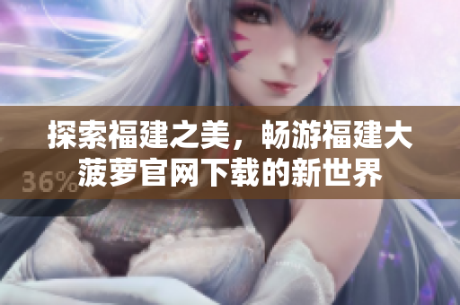探索福建之美，暢游福建大菠蘿官網(wǎng)下載的新世界