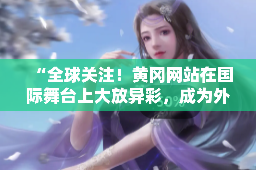 “全球關注！黃岡網站在國際舞臺上大放異彩，成為外國網友熱議焦點！”