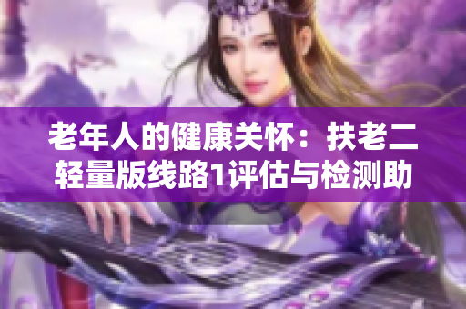 老年人的健康關(guān)懷：扶老二輕量版線路1評(píng)估與檢測(cè)助您擁有健康老年生活