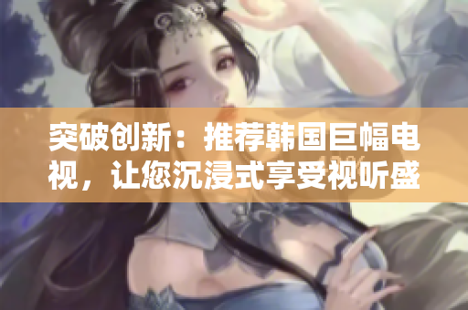 突破創(chuàng)新：推薦韓國巨幅電視，讓您沉浸式享受視聽盛宴