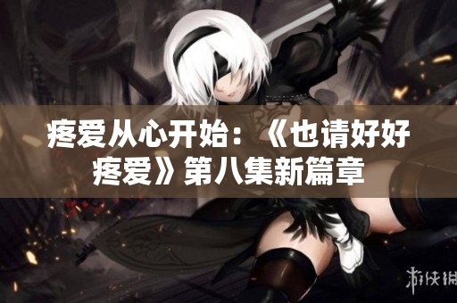 疼愛從心開始：《也請(qǐng)好好疼愛》第八集新篇章
