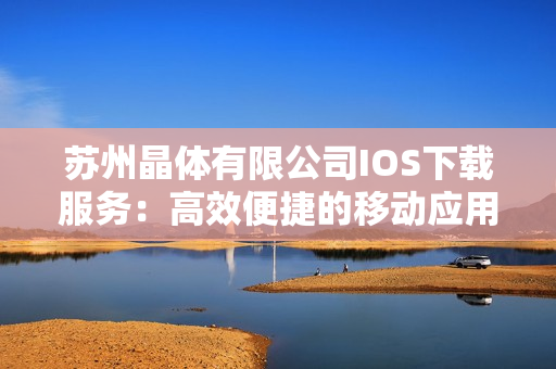 蘇州晶體有限公司IOS下載服務(wù)：高效便捷的移動應(yīng)用獲取方式