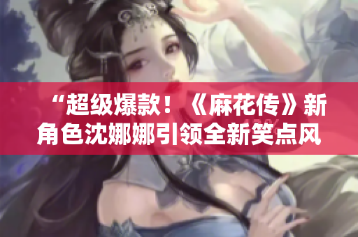 “超級爆款！《麻花傳》新角色沈娜娜引領(lǐng)全新笑點(diǎn)風(fēng)暴！”