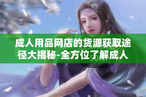 成人用品網(wǎng)店的貨源獲取途徑大揭秘-全方位了解成人用品網(wǎng)店的供貨渠道
