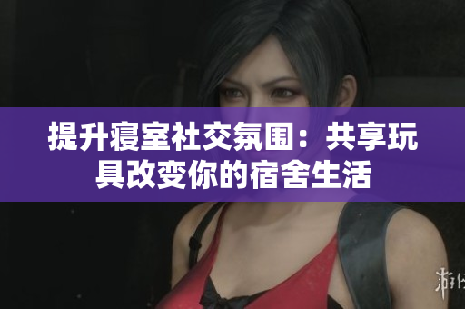 提升寢室社交氛圍：共享玩具改變你的宿舍生活