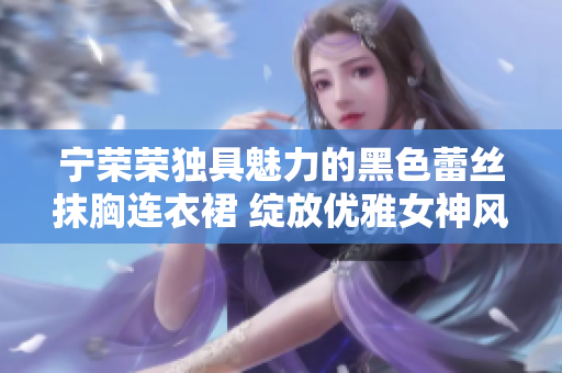 寧榮榮獨(dú)具魅力的黑色蕾絲抹胸連衣裙 綻放優(yōu)雅女神風(fēng)范