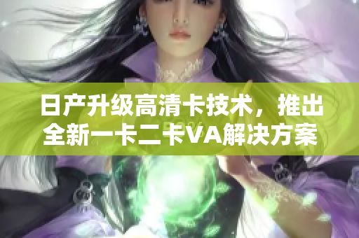 日產(chǎn)升級高清卡技術(shù)，推出全新一卡二卡VA解決方案