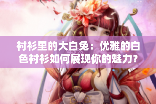 襯衫里的大白兔：優(yōu)雅的白色襯衫如何展現(xiàn)你的魅力？