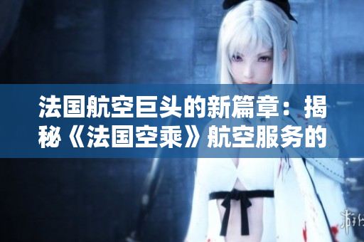 法國航空巨頭的新篇章：揭秘《法國空乘》航空服務(wù)的精髓