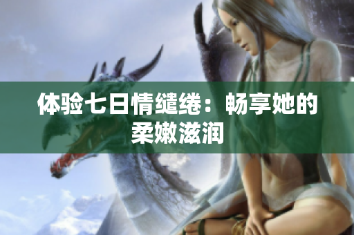 體驗(yàn)七日情繾綣：暢享她的柔嫩滋潤