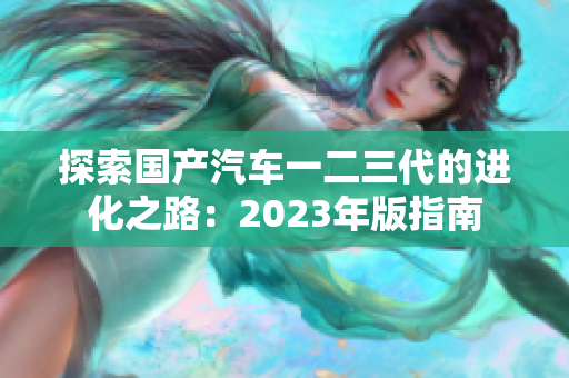 探索國產(chǎn)汽車一二三代的進化之路：2023年版指南