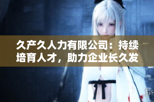 久產(chǎn)久人力有限公司：持續(xù)培育人才，助力企業(yè)長(zhǎng)久發(fā)展