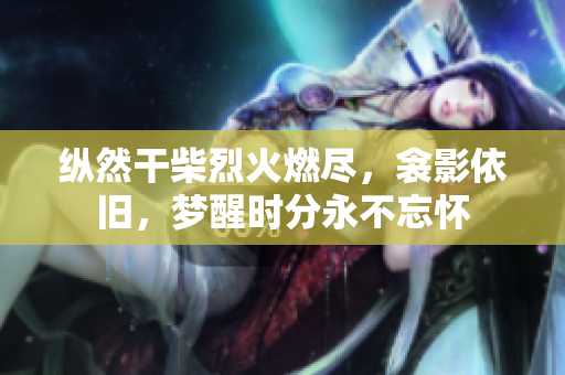 縱然干柴烈火燃盡，衾影依舊，夢醒時分永不忘懷