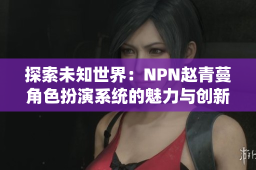探索未知世界：NPN趙青蔓角色扮演系統(tǒng)的魅力與創(chuàng)新