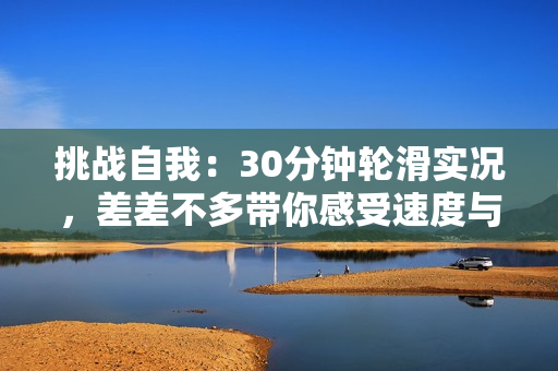 挑戰(zhàn)自我：30分鐘輪滑實(shí)況，差差不多帶你感受速度與技巧的完美融合！