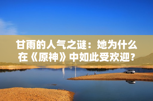 甘雨的人氣之謎：她為什么在《原神》中如此受歡迎？