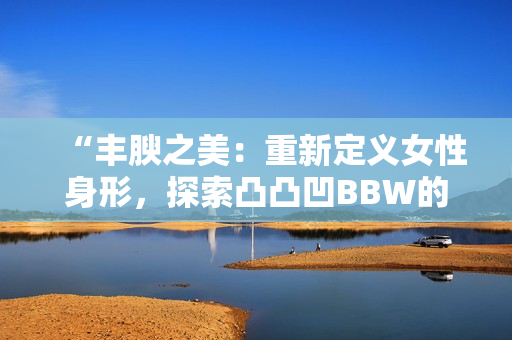“豐腴之美：重新定義女性身形，探索凸凸凹BBW的魅力與自信”