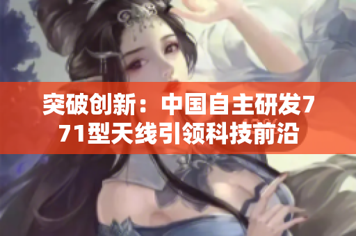 突破創(chuàng)新：中國自主研發(fā)771型天線引領(lǐng)科技前沿