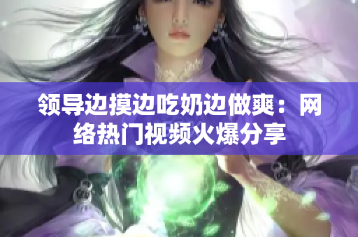 領(lǐng)導(dǎo)邊摸邊吃奶邊做爽：網(wǎng)絡(luò)熱門視頻火爆分享