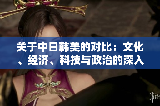 關(guān)于中日韓美的對比：文化、經(jīng)濟(jì)、科技與政治的深入分析