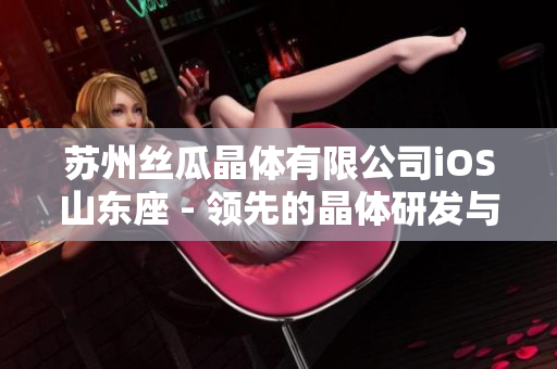 蘇州絲瓜晶體有限公司iOS山東座 - 領(lǐng)先的晶體研發(fā)與生產(chǎn)基地