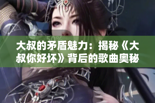 大叔的矛盾魅力：揭秘《大叔你好壞》背后的歌曲奧秘