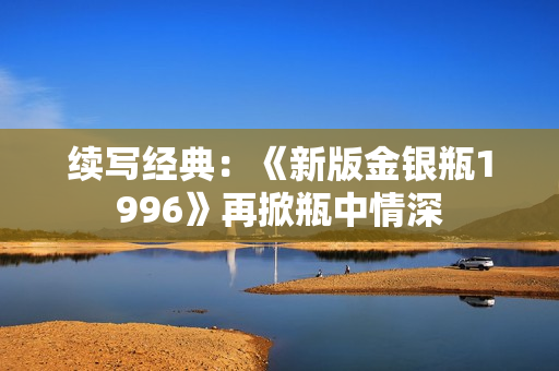 續(xù)寫經(jīng)典：《新版金銀瓶1996》再掀瓶中情深