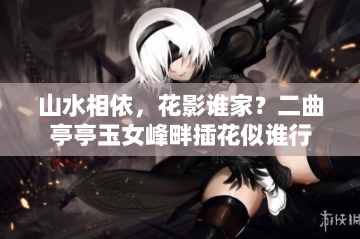 山水相依，花影誰家？二曲亭亭玉女峰畔插花似誰行
