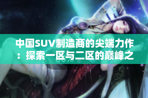 中國SUV制造商的尖端力作：探索一區(qū)與二區(qū)的巔峰之作