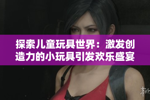 探索兒童玩具世界：激發(fā)創(chuàng)造力的小玩具引發(fā)歡樂盛宴！