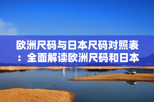 歐洲尺碼與日本尺碼對照表：全面解讀歐洲尺碼和日本尺碼的區(qū)別及對比