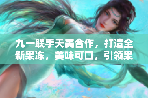 九一聯(lián)手天美合作，打造全新果凍，美味可口，引領(lǐng)果凍新風(fēng)潮