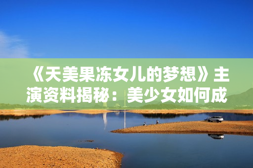 《天美果凍女兒的夢(mèng)想》主演資料揭秘：美少女如何成為實(shí)力演員？