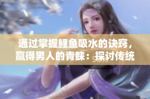 通過(guò)掌握鯉魚(yú)吸水的訣竅，贏得男人的青睞：探討傳統(tǒng)技藝與現(xiàn)代社交的聯(lián)系